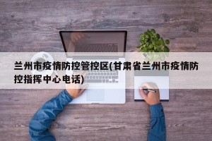 兰州市疫情防控管控区(甘肃省兰州市疫情防控指挥中心电话)