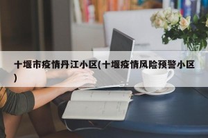 十堰市疫情丹江小区(十堰疫情风险预警小区)
