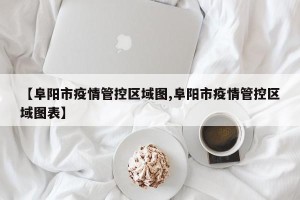 【阜阳市疫情管控区域图,阜阳市疫情管控区域图表】