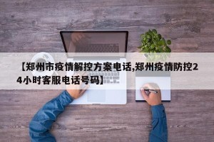 【郑州市疫情解控方案电话,郑州疫情防控24小时客服电话号码】
