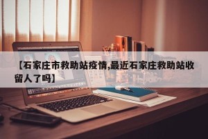 【石家庄市救助站疫情,最近石家庄救助站收留人了吗】
