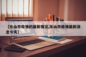 【乐山市疫情的最新情况,乐山市疫情最新消息今天】