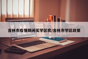 吉林市疫情期间买学区房/吉林市学区政策