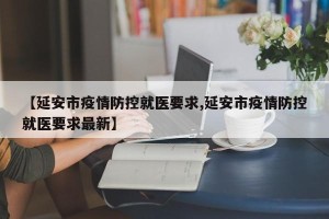 【延安市疫情防控就医要求,延安市疫情防控就医要求最新】