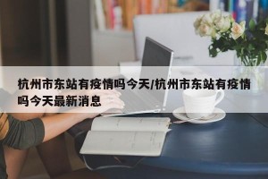 杭州市东站有疫情吗今天/杭州市东站有疫情吗今天最新消息