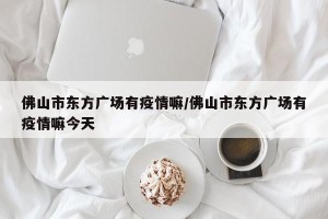 佛山市东方广场有疫情嘛/佛山市东方广场有疫情嘛今天
