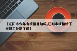 【辽阳市今年有疫情补助吗,辽阳市疫情给下岗职工补助了吗】