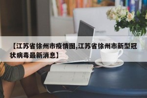 【江苏省徐州市疫情图,江苏省徐州市新型冠状病毒最新消息】