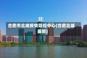 合肥市北城疫情防控中心(合肥北城最新)