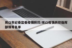 周口市纪委监委疫情防控/周口疫情防控指挥部领导名单