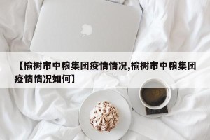【榆树市中粮集团疫情情况,榆树市中粮集团疫情情况如何】