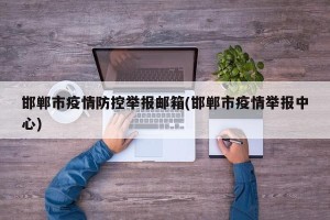邯郸市疫情防控举报邮箱(邯郸市疫情举报中心)