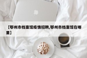 【鄂州市档案馆疫情招聘,鄂州市档案馆在哪里】