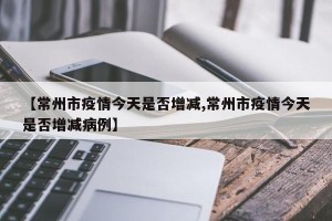 【常州市疫情今天是否增减,常州市疫情今天是否增减病例】