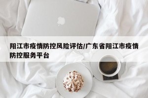 阳江市疫情防控风险评估/广东省阳江市疫情防控服务平台