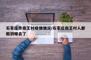 石家庄市南王村疫情情况/石家庄南王村人都搬到哪去了