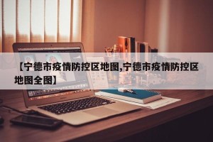 【宁德市疫情防控区地图,宁德市疫情防控区地图全图】