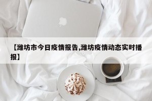 【潍坊市今日疫情报告,潍坊疫情动态实时播报】
