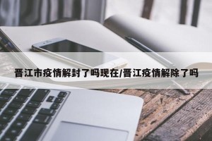 晋江市疫情解封了吗现在/晋江疫情解除了吗