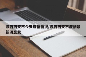 陕西西安市今天疫情情况/陕西西安市疫情最新消息发