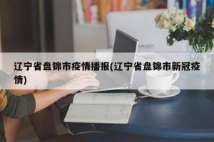 辽宁省盘锦市疫情播报(辽宁省盘锦市新冠疫情)