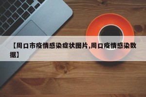 【周口市疫情感染症状图片,周口疫情感染数据】