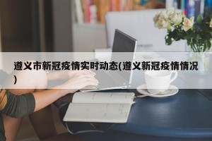 遵义市新冠疫情实时动态(遵义新冠疫情情况)