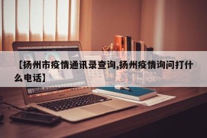 【扬州市疫情通讯录查询,扬州疫情询问打什么电话】